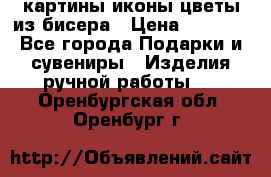 картины,иконы,цветы из бисера › Цена ­ 2 000 - Все города Подарки и сувениры » Изделия ручной работы   . Оренбургская обл.,Оренбург г.